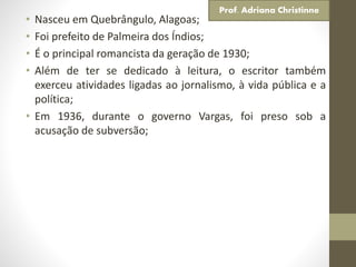 • Nasceu em Quebrângulo, Alagoas;
• Foi prefeito de Palmeira dos Índios;
• É o principal romancista da geração de 1930;
• Além de ter se dedicado à leitura, o escritor também
exerceu atividades ligadas ao jornalismo, à vida pública e a
política;
• Em 1936, durante o governo Vargas, foi preso sob a
acusação de subversão;
Prof. Adriana Christinne
 