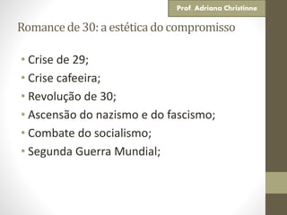 Romancede 30: a estéticado compromisso
• Crise de 29;
• Crise cafeeira;
• Revolução de 30;
• Ascensão do nazismo e do fascismo;
• Combate do socialismo;
• Segunda Guerra Mundial;
Prof. Adriana Christinne
 