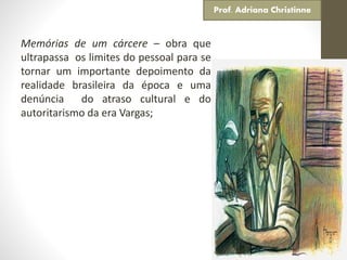 Memórias de um cárcere – obra que
ultrapassa os limites do pessoal para se
tornar um importante depoimento da
realidade brasileira da época e uma
denúncia do atraso cultural e do
autoritarismo da era Vargas;
Prof. Adriana Christinne
 