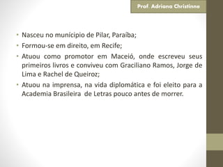 • Nasceu no munícipio de Pilar, Paraíba;
• Formou-se em direito, em Recife;
• Atuou como promotor em Maceió, onde escreveu seus
primeiros livros e conviveu com Graciliano Ramos, Jorge de
Lima e Rachel de Queiroz;
• Atuou na imprensa, na vida diplomática e foi eleito para a
Academia Brasileira de Letras pouco antes de morrer.
Prof. Adriana Christinne
 