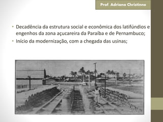 • Decadência da estrutura social e econômica dos latifúndios e
engenhos da zona açucareira da Paraíba e de Pernambuco;
• Início da modernização, com a chegada das usinas;
Prof. Adriana Christinne
 