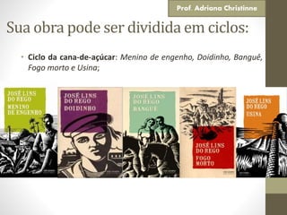 Sua obra pode ser dividida em ciclos:
• Ciclo da cana-de-açúcar: Menino de engenho, Doidinho, Banguê,
Fogo morto e Usina;
Prof. Adriana Christinne
 