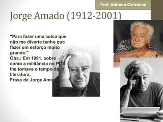 Jorge Amado (1912-2001)
"Para fazer uma coisa que
não me diverte tenho que
fazer um esforço muito
grande."
Obs.: Em 1991, sobre
como a militância no PCB
lhe tomava o tempo da
literatura.
Frase de Jorge Amado
Prof. Adriana Christinne
 