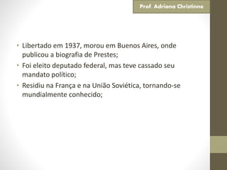 • Libertado em 1937, morou em Buenos Aires, onde
publicou a biografia de Prestes;
• Foi eleito deputado federal, mas teve cassado seu
mandato político;
• Residiu na França e na União Soviética, tornando-se
mundialmente conhecido;
Prof. Adriana Christinne
 
