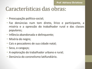 Características das obras:
• Preocupação político-social;
• Faz denúncias num tom direto, lírico e participante, a
miséria e a opressão do trabalhador rural e das classes
populares;
• Infância abandonada e delinquente;
• Miséria do negro;
• Cais e pescadores de sua cidade natal;
• Seca, o cangaço;
• A exploração do trabalhador urbano e rural;
• Denúncia do coronelismo latifundiário.
Prof. Adriana Christinne
 