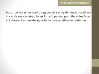 Autor de obras de cunho regionalista e de denúncia social no
início de sua carreira , Jorge Amado passou por diferentes fases
até chegar à última delas, voltada para a crítica de costumes.
Prof. Adriana Christinne
 
