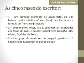As cinco fases do escritor:
• 1 – um primeiro momento de águas-fortes da vida
baiana, rural e citadina (Cacau, Suor), que lhe deram a
fórmula do “romance proletário”;
• 2 – depoimentos líricos, isto é, sentimentais, espraiados
em torno de rixas e amores marinheiros (Jubiabá, Mar
Morto, Capitães da Areia);
• 3 – Um grupo de escritores de pregação partidária (O
Cavaleiro da Esperança, O mundo da paz);
Prof. Adriana Christinne
 
