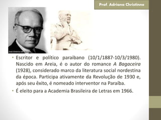 • Escritor e político paraibano (10/1/1887-10/3/1980).
Nascido em Areia, é o autor do romance A Bagaceira
(1928), considerado marco da literatura social nordestina
da época. Participa ativamente da Revolução de 1930 e,
após seu êxito, é nomeado interventor na Paraíba.
• É eleito para a Academia Brasileira de Letras em 1966.
Prof. Adriana Christinne
 