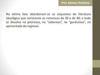 Na última fase abandonam-se os esquemas de literatura
ideológica que nortearam os romances de 30 e de 40; e tudo
se dissolve no pitoresco, no “saboroso”, no “gorduroso”, no
apimentado do regional.
Prof. Adriana Christinne
 
