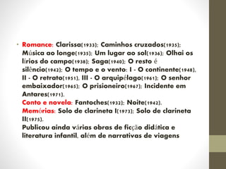 • Romance: Clarissa(1933); Caminhos cruzados(1935);
Música ao longe(1935); Um lugar ao sol(1936); Olhai os
lírios do campo(1938); Saga(1940); O resto é
silêncio(1942); O tempo e o vento: I - O continente(1948),
II - O retrato(1951), III - O arquipélago(1961); O senhor
embaixador(1965); O prisioneiro(1967); Incidente em
Antares(1971).
Conto e novela: Fantoches(1932); Noite(1942).
Memórias: Solo de clarineta I(1973); Solo de clarineta
II(1975).
Publicou ainda várias obras de ficção didática e
literatura infantil, além de narrativas de viagens
 