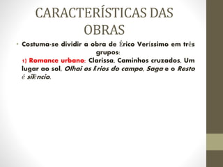 CARACTERÍSTICAS DAS
OBRAS
• Costuma-se dividir a obra de Érico Veríssimo em três
grupos:
1) Romance urbano: Clarissa, Caminhos cruzados, Um
lugar ao sol, Olhai os lírios do campo, Saga e o Resto
é silêncio.
 