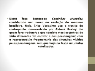 • Desta fase destaca-se Caminhos cruzados,
considerado um marco na evolução do romance
brasileiro. Nele, Érico Veríssimo usa a técnica do
contraponto, desenvolvida por Aldous Huxley (de
quem fora tradutor) e que consiste mesclar pontos de
vista diferentes (do escritor e das personagens) com
a representação fragmentária das situações vividas
pelas personagens, sem que haja no texto um centro
catalisador.
 