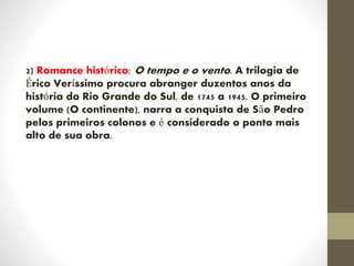2) Romance histórico: O tempo e o vento. A trilogia de
Érico Veríssimo procura abranger duzentos anos da
história do Rio Grande do Sul, de 1745 a 1945. O primeiro
volume (O continente), narra a conquista de São Pedro
pelos primeiros colonos e é considerado o ponto mais
alto de sua obra.
 