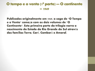 O tempo e o vento (1ª parte) — O continente
– 1949
Publicados originalmente em 1949, a saga de "O Tempo
e o Vento" começa com os dois volumes de "O
Continente". Esta primeira parte da trilogia narra o
nascimento do Estado do Rio Grande do Sul através
das famílias Terra, Caré, Cambará e Amaral.
 