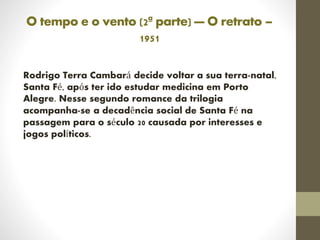 O tempo e o vento (2ª parte) — O retrato –
1951
Rodrigo Terra Cambará decide voltar a sua terra-natal,
Santa Fé, após ter ido estudar medicina em Porto
Alegre. Nesse segundo romance da trilogia
acompanha-se a decadência social de Santa Fé na
passagem para o século 20 causada por interesses e
jogos políticos.
 