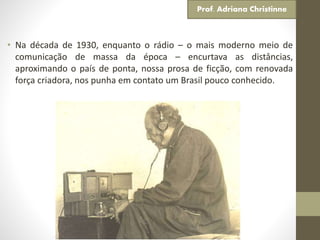 • Na década de 1930, enquanto o rádio – o mais moderno meio de
comunicação de massa da época – encurtava as distâncias,
aproximando o país de ponta, nossa prosa de ficção, com renovada
força criadora, nos punha em contato um Brasil pouco conhecido.
Prof. Adriana Christinne
 