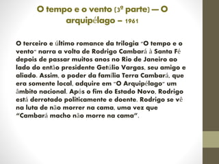 O tempo e o vento (3ª parte) — O
arquipélago – 1961
O terceiro e último romance da trilogia "O tempo e o
vento" narra a volta de Rodrigo Cambará à Santa Fé
depois de passar muitos anos no Rio de Janeiro ao
lado do então presidente Getúlio Vargas, seu amigo e
aliado. Assim, o poder da família Terra Cambará, que
era somente local, adquire em "O Arquipélago" um
âmbito nacional. Após o fim do Estado Novo, Rodrigo
está derrotado politicamente e doente. Rodrigo se vê
na luta de não morrer na cama, uma vez que
“Cambará macho não morre na cama”.
 