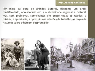 Por meio da obra de grandes autores, desponta um Brasil
multifacetado, apresentado em sua diversidade regional e cultural,
mas com problemas semelhantes em quase todas as regiões: a
miséria, a ignorância, a opressão nas relações de trabalho, as forças da
natureza sobre o homem desprotegido
Prof. Adriana Christinne
 