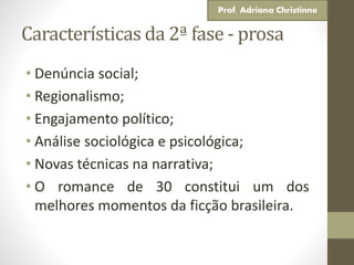 Características da 2ª fase - prosa
• Denúncia social;
• Regionalismo;
• Engajamento político;
• Análise sociológica e psicológica;
• Novas técnicas na narrativa;
• O romance de 30 constitui um dos
melhores momentos da ficção brasileira.
Prof. Adriana Christinne
 