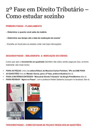 2º Fase em Direito Tributário –
Como estudar sozinho
PRIMEIRO PASSO – PLANEJAMENTO
– Determine o quanto você sabe da matéria
– Determine seu tempo até a data de realização do examei
- Escolha um local para os estudos onde não haja interrupções
SEGUNDO PASSO – BIBLIOGRAFIA & MARCAÇÃO DO CÓDIGO.
Livros que usei e recomendo ao quadrado (também não estou sendo paga pra isso, os livros
realmente são muito bons):
 PARA AS PEÇAS: o livro da editora Rideel, do Maurício Carlos Pichiliani, ‘4Ps da OAB’PARA
 AS QUESTÕES: livro do Wander Garcia, para a 2º fase, prática tributária(foto-2).
 PARA A MATÉRIA/CONTEÚDO: “Manual de Direito Tributário” do Sérgio PintoMartins (foto-3).
 PARA REVISAR: “Agora eu Passo”, com o professor Rafael Saldanha (busquem no facebook (foto-4).
TERCEIRO PASSO – COMO ESTUDAR AS PEÇAS E RESOLVER AS QUESTÕES.
 