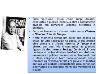 • Érico Veríssimo, assim como Jorge Amado,
  conquistou o publico leitor. Sua obra é comumente
  dividida em romances urbanos, históricos e
  políticos.
• Entre os Romances Urbanos destacam-se Clarissa
  e Olhai os Lírios do Campo.
• Neste momento temos um autor que analisa as
  crises de uma sociedade na época. A sua grande
  obra prima e a trilogia histórica O Tempo e o
  Vento, em que nós encontramos as grandes
  figuras de Ana terra e Rodrigo Cambará. É dele
  também o conhecidíssimo Incidente em Antares,
  um romance político que mistura o plano real com
  o plano imaginário. Num dado momento desse
  romance os coveiros entram em greve e os mortos
  por sua vez acabam ressuscitando para denunciar
  a corrupção e a podridão moral dos moradores da
  cidade.
 