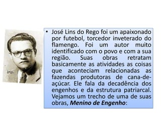 • José Lins do Rego foi um apaixonado
  por futebol, torcedor inveterado do
  flamengo. Foi um autor muito
  identificado com o povo e com a sua
  região. Suas obras retratam
  basicamente as atividades as coisas
  que aconteciam relacionadas as
  fazendas produtoras de cana-de-
  açúcar. Ele fala da decadência dos
  engenhos e da estrutura patriarcal.
  Vejamos um trecho de uma de suas
  obras, Menino de Engenho:
 