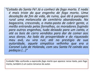 “Coitado do Santa Fé! Já o conheci de fogo morto. E nada
  é mais triste do que engenho de fogo morto. Uma
  desolação de fim de vida, de ruína, que dá à paisagem
  rural uma melancolia de cemitério abandonado. Na
  bagaceira, crescendo, o mata-pasto de cobrir gente, o
  melão entrando pelas fornalhas, os moradores fugindo
  para outros engenhos, tudo deixado para um canto, e
  até os bois de carro vendidos para dar de comer aos
  seus donos. Ao lado da prosperidade e do riquezado
  meu avô, eu vira ruir, até no prestígio de sua
  autoridade, aquele simpático velhinho que era o
  Coronel Lula de Holanda, com seu Santa Fé caindo aos
  pedaços (...)”

Cuidado! Não confunda a expressão fogo morto que aparece nesse texto, pois fogo
morto, também é um outro romance do autor.
 