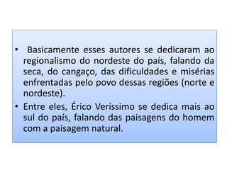 • Basicamente esses autores se dedicaram ao
  regionalismo do nordeste do país, falando da
  seca, do cangaço, das dificuldades e misérias
  enfrentadas pelo povo dessas regiões (norte e
  nordeste).
• Entre eles, Érico Veríssimo se dedica mais ao
  sul do país, falando das paisagens do homem
  com a paisagem natural.
 