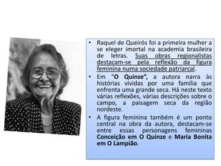 • Raquel de Queirós foi a primeira mulher a
  se eleger imortal na academia brasileira
  de letras. Suas obras regionalistas
  destacam-se pela reflexão da figura
  feminina numa sociedade patriarcal.
• Em “O Quinze”, a autora narra às
  histórias vividas por uma família que
  enfrenta uma grande seca. Há neste texto
  várias reflexões, várias descrições sobre o
  campo, a paisagem seca da região
  nordeste.
• A figura feminina também é um ponto
  central na obra da autora, destacam-se
  entre essas personagens femininas
  Conceição em O Quinze e Maria Bonita
  em O Lampião.
 
