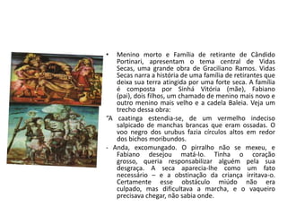 •  Menino morto e Família de retirante de Cândido
   Portinari, apresentam o tema central de Vidas
   Secas, uma grande obra de Graciliano Ramos. Vidas
   Secas narra a história de uma família de retirantes que
   deixa sua terra atingida por uma forte seca. A família
   é composta por Sinhá Vitória (mãe), Fabiano
   (pai), dois filhos, um chamado de menino mais novo e
   outro menino mais velho e a cadela Baleia. Veja um
   trecho dessa obra:
“A caatinga estendia-se, de um vermelho indeciso
   salpicado de manchas brancas que eram ossadas. O
   voo negro dos urubus fazia círculos altos em redor
   dos bichos moribundos.
- Anda, excomungado. O pirralho não se mexeu, e
   Fabiano desejou matá-lo. Tinha o coração
   grosso, queria responsabilizar alguém pela sua
   desgraça. A seca aparecia-lhe como um fato
   necessário – e a obstinação da criança irritava-o.
   Certamente esse obstáculo miúdo não era
   culpado, mas dificultava a marcha, e o vaqueiro
   precisava chegar, não sabia onde.
 