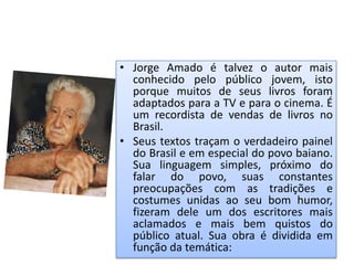 • Jorge Amado é talvez o autor mais
  conhecido pelo público jovem, isto
  porque muitos de seus livros foram
  adaptados para a TV e para o cinema. É
  um recordista de vendas de livros no
  Brasil.
• Seus textos traçam o verdadeiro painel
  do Brasil e em especial do povo baiano.
  Sua linguagem simples, próximo do
  falar do povo, suas constantes
  preocupações com as tradições e
  costumes unidas ao seu bom humor,
  fizeram dele um dos escritores mais
  aclamados e mais bem quistos do
  público atual. Sua obra é dividida em
  função da temática:
 