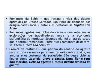• Romances da Bahia – que retrata a vida das classes
  oprimidas na urbana Salvador. São livros de denuncia das
  desigualdades sociais, entre eles destacam-se Capitães da
  Areia.
• Romances ligados aos ciclos do cacau – que retratam as
  explorações de trabalhadores rurais e a economia
  latifundiária do nordeste. Segundo ele, foi a luta do cacau
  que o tornou romancista. Entre esses romances destacam-
  se: Cacau e Terras do Sem Fim.
• Crônica de costume – que partem do cenário do agreste
  para a zona cacaueira para uma reflexão sobre a vida, os
  amores e os costumes da sociedade. São desse ciclo as
  figuras como Gabriela, Cravo e canela, Dona flor e seus
  dois maridos, Tieta do agreste e Teresa Batista cansada de
  guerra.
 