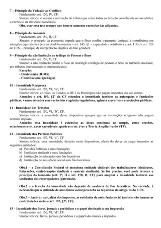 7 – Princípio da Vedação ao Confisco
Fundamento: art. 150, IV, CF.
Síntese teórica: é vedado a utilização do tributo que retire todos os bens do contribuinte ou inviabilize
o exercício da atividade econômica;
Obs. usar essa tese sempre que houver aumento excessivo das alíquotas.
8 – Princípio da Isonomia
Fundamento: art. 150, II, CF.
Síntese: o princípio da economia impede que o fisco confira tratamento desigual a contribuinte em
situações equivalentes (ver os desdobramentos – art. 145, §1 – capacidade contributiva e art. 118 c/c art. 126
do CTN – princípio da interpretação objetiva do fato gerador).
9 – Princípio da não limitação ao tráfego de Pessoas e Bens
Fundamento: art. 150, V, CF.
Síntese: a não limitação proíbe o fisco de restringir o tráfego de pessoas e bens no território nacional,
por tributos interestaduais e intermunicipais.
Exceção:
- Doutrinária (ICMS)
- Constitucional (pedágio)
10 – Imunidade Recíproca
Fundamento: art. 150, VI, “a”, CF.
Síntese teórica: a União, os Estados, o DF e os Municípios não pagam impostos uns aos outros.
Atenção: o art. 150, §2º da CF estendeu a imunidade também as autarquias e fundações
públicas, vamos estender esse raciocínio a agência reguladora, agência executiva e associações públicas.
11 - Imunidade dos Templos
Fundamento: art. 150, VI, “b”, CF.
Síntese teórica: a imunidade desse dispositivo apregoa que as instituições religiosas não pagam
nenhum imposto.
Atenção: essa imunidade é extensiva as áreas contíguas ao templo, como creches,
estacionamentos, casas sacerdotais, quadras e etc. (ver a Teoria Ampliativa do STF).
12 – Imunidade dos Partidos Políticos
Fundamento: art. 150, VI, “c”, CF
Síntese teórica: essa imunidade, descrita neste dispositivo, afasta do dever de pagar impostos as
seguintes entidades:
a) Partidos Políticos e suas fundações
b) Entidades sindicais e suas fundações
c) Instituição de educação sem fins lucrativos
d) Instituição de assistência social sem fins lucrativos
Obs.1 – a Constituição Federal só menciona entidade sindicais dos trabalhadores (sindicatos,
federações, confederações sindicais e centrais sindicais). Se for preciso, você pode invocar o
princípio da isonomia (art. 5º, II e art. 150, II, CF) para ampliar a imunidade também aos
sindicatos dos empregadores (patronais).
Obs.2 – a fruição da imunidade não depende de ausência de fins lucrativos. Na verdade, é
necessário que a entidade de assistência social preencha os requisitos do artigo 14 do CTN.
Obs.3 – lembrar que, além dos impostos, as entidades de assistência social também são imunes as
contribuições sociais (art. 195, §7º, CF).
13 – Imunidade dos livros, jornais e periódicos e o papel destinado a sua impressão
Fundamento: art. 150, VI, “d”, CF.
Síntese teórica: livros, jornais, periódicos e o papel são imunes a impostos.
 