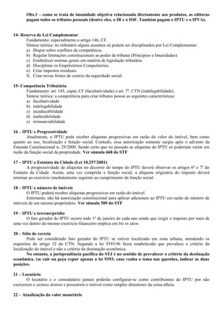 Obs.1 – como se trata de imunidade objetiva relacionada diretamente aos produtos, as editoras
pagam todos os tributos pessoais (dentre eles, o IR e o IOF. Também pagam o IPTU e o IPVA).
14- Reserva de Lei Complementar
Fundamento: especialmente o artigo 146, CF.
Síntese teórica: no tributário alguns assuntos só podem ser disciplinados por Lei Complementar:
a) Dispor sobre conflitos de competência.
b) Regular limitações constitucionais ao poder de tributar (Princípios e Imunidades).
c) Estabelecer normas gerais em matéria de legislação tributária.
d) Disciplinar os Empréstimos Compulsórios.
e) Criar impostos residuais.
f) Criar novas fontes de custeio da seguridade social.
15- Competência Tributária
Fundamento: art. 145, caput, CF (facultatividade) e art. 7º, CTN (indelegabilidade).
Síntese teórica: a competência para criar tributos possui as seguintes características:
a) facultatividade
b) indelegabilidade
c) incaducabilidade
d) inalterabilidade
e) irrenunciabilidade
16 – IPTU e Progressividade
Atualmente, o IPTU pode receber alíquotas progressivas em razão do valor do imóvel, bem como
quanto ao uso, localização e função social. Contudo, essa autorização somente surgiu após o advento da
Emenda Constitucional n; 29/2000. Sendo certo que no passado as alíquotas do IPTU só poderiam variar em
razão da função social da propriedade. Ver súmula 668 do STF
17 – IPTU e Estatuto da Cidade (Lei 10.257/2001)
A progressividade de alíquotas no decorrer do tempo do IPTU deverá observar os artigos 6º e 7º do
Estatuto da Cidade. Assim, uma vez cumprida a função social, a alíquota originária do imposto deverá
retornar ao exercício imediatamente seguinte ao cumprimento da função social.
18 – IPTU e número de imóveis
O IPTU poderá receber alíquotas progressivas em razão do imóvel.
Entretanto, não há autorização constitucional para aplicar adicionais ao IPTU em razão do número de
imóveis de um mesmo proprietário. Ver súmula 589 do STF
19 – IPTU e terreno/prédio
O fato gerador do IPTU ocorre todo 1º de janeiro de cada ano sendo que exigir o imposto por mais de
uma vez dentro do mesmo exercício financeiro implica em bis in idem.
20 – Sítio de recreio
Pode ser considerado fato gerador do IPTU se estiver localizado em zona urbana, atendendo os
requisitos do artigo 32 do CTN. Segundo a lei 9393/96 ficou estabelecido que prevalece o critério da
localização do imóvel e não o critério da destinação econômica.
No entanto, a jurisprudência pacífica do STJ é no sentido de prevalecer o critério da destinação
econômica. (se cair na peça expor apenas a lei 9393; caso venha o tema nas questões, indicar as duas
posições.
21 – Locatário
O locatário e o comodatário jamais poderão configurar-se como contribuintes do IPTU por não
exercerem o animus domini e possuírem o imóvel como simples detentores da coisa alheia.
22 – Atualização do valor monetário
 