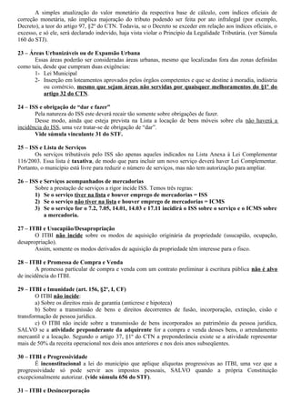 A simples atualização do valor monetário da respectiva base de cálculo, com índices oficiais de
correção monetária, não implica majoração do tributo podendo ser feita por ato infralegal (por exemplo,
Decreto), a teor do artigo 97, §2º do CTN. Todavia, se o Decreto se exceder em relação aos índices oficiais, o
excesso, e só ele, será declarado indevido, haja vista violar o Princípio da Legalidade Tributária. (ver Súmula
160 do STJ).
23 – Áreas Urbanizáveis ou de Expansão Urbana
Essas áreas poderão ser consideradas áreas urbanas, mesmo que localizadas fora das zonas definidas
como tais, desde que cumpram duas exigências:
1- Lei Municipal
2- Inserção em loteamentos aprovados pelos órgãos competentes e que se destine à moradia, indústria
ou comércio, mesmo que sejam áreas não servidas por quaisquer melhoramentos do §1º do
artigo 32 do CTN.
24 – ISS e obrigação de “dar e fazer”
Pela natureza do ISS este deverá recair tão somente sobre obrigações de fazer.
Desse modo, ainda que esteja prevista na Lista a locação de bens móveis sobre ela não haverá a
incidência do ISS, uma vez tratar-se de obrigação de “dar”.
Vide súmula vinculante 31 do STF.
25 – ISS e Lista de Serviços
Os serviços tributáveis pelo ISS são apenas aqueles indicados na Lista Anexa à Lei Complementar
116/2003. Essa lista é taxativa, de modo que para incluir um novo serviço deverá haver Lei Complementar.
Portanto, o município está livre para reduzir o número de serviços, mas não tem autorização para ampliar.
26 – ISS e Serviços acompanhados de mercadorias
Sobre a prestação de serviços a rigor incide ISS. Temos três regras:
1) Se o serviço tiver na lista e houver emprego de mercadorias = ISS
2) Se o serviço não tiver na lista e houver emprego de mercadorias = ICMS
3) Se o serviço for o 7.2, 7.05, 14.01, 14.03 e 17.11 incidirá o ISS sobre o serviço e o ICMS sobre
a mercadoria.
27 – ITBI e Usucapião/Desapropriação
O ITBI não incide sobre os modos de aquisição originária da propriedade (usucapião, ocupação,
desapropriação).
Assim, somente os modos derivados de aquisição da propriedade têm interesse para o fisco.
28 – ITBI e Promessa de Compra e Venda
A promessa particular de compra e venda com um contrato preliminar à escritura pública não é alvo
de incidência do ITBI.
29 – ITBI e Imunidade (art. 156, §2º, I, CF)
O ITBI não incide:
a) Sobre os direitos reais de garantia (anticrese e hipoteca)
b) Sobre a transmissão de bens e direitos decorrentes de fusão, incorporação, extinção, cisão e
transformação de pessoa jurídica.
c) O ITBI não incide sobre a transmissão de bens incorporados ao patrimônio da pessoa jurídica,
SALVO se a atividade preponderante da adquirente for a compra e venda desses bens, o arrendamento
mercantil e a locação. Segundo o artigo 37, §1º do CTN a preponderância existe se a atividade representar
mais de 50% da receita operacional nos dois anos anteriores e nos dois anos subseqüentes.
30 – ITBI e Progressividade
É inconstitucional a lei do município que aplique alíquotas progressivas ao ITBI, uma vez que a
progressividade só pode servir aos impostos pessoais, SALVO quando a própria Constituição
excepcionalmente autorizar. (vide súmula 656 do STF).
31 – ITBI e Desincorporação
 