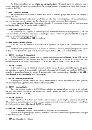 Na desincorporação de um imóvel não haverá incidência do ITBI, desde que o imóvel retorne para o
mesmo sócio que originalmente o integralizou. Se o imóvel passar a propriedade de outro sócio teremos a
incidência do ITBI.
32 – ITBI e Partilha de bens
Se o patrimônio for dividido na metade não incide o imposto, porque terá havido tão somente a
partilha dos bens.
Todavia, se por conveniência dos envolvidos, um deles ficar com uma parte do patrimônio imobiliário
que corresponda a mais da metade a que lhe caberia, haveria nítida transmissão da propriedade.
Assim, o excesso da meação é que gera a tributação. O excesso da meação pode ser oneroso e nessa
hipótese incidirá o ITBI. Se gratuito incidirá o ITCMD.
33 – ITCMD e Progressividade
De acordo com o STF apenas os impostos pessoais poderão receber alíquotas progressivas. O ITCMD
é um imposto real, e, portanto a autorização oferecida pelo Senado Federal em aplicar ao ITCMD as alíquotas
progressivas vai além da sua competência.
Aplica-se a súmula 656 do STF por analogia.
34 – ITCMD e legislação aplicada
O ITCMD deve ser recolhido de acordo com a legislação em vigor na data da ocorrência do fato
gerador.
Tendo em vista que a transmissão se dá na data da abertura da sucessão, a legislação aplicável é aquela
da data do óbito do indivíduo. (art. 150, III, “a” da CF cc art. 144 do CTN). (ver súmula 112 do STF).
35 – ICMS e mudança de titularidade
O ICMS incidirá apenas quando houver a transferência da titularidade (Súmula 166 do STJ). Apesar
da Lei Complementar 87/96 informar que incide o ICMS sobre a circulação de mercadorias entre
estabelecimentos de um mesmo contribuinte NÃO ADOTAR ESSE DISPOSITIVO PARA A OAB.
36 – ICMS e Internet
O provedor de acesso à internet é considerado como serviço de valor adicionado, e como tal apenas
traz qualidade ao serviço de comunicação, porém a ele não se equivale. Portanto, não incidirá o ICMS, pois o
provedor é apenas beneficiário do serviço de comunicação e não prestador deste. Súmula 334 do STJ –
atenção usuário paga, quem não paga é o provedor.
37 – ICMS e habilitação de celular
Habilitação de celular é apenas um serviço intermediário ao serviço de comunicação, mas que com
este não se confunde e, portanto, não sofrerá incidência do ICMS.
38 – ICMS e habitualidade
Para estar sujeito a incidência do ICMS é imprescindível que a circulação da mercadoria seja realizada
por um comerciante. Entende-se por comerciante aquela pessoa que pratica atos de mercancia com
habitualidade. Art. 4º, LC 87/96
39 – ICMS e Software
Sobre a produção de software para atender a necessidade de 1 (uma) empresa teremos a incidência do
ISS. A partir do momento que esse software passa a ser comercializado como mercadoria teremos à incidência
do ICMS. Aplica-se aqui a Súmula 662 do STF por analogia.
40 – IPVA e Veículos importados
O IPVA poderá ter alíquotas variadas em razão do tipo ou do uso do veículo.
Diferenciar as alíquotas porque o carro é importado viola o texto constitucional por ofender o Princípio
da Não-Diferenciação Tributária.
41 – IPVA e alienação dos veículos
 