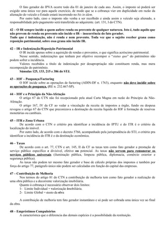 O fato gerador do IPVA ocorre todo dia 01 de janeiro de cada ano. Assim, o imposto só poderá ser
exigido uma única vez para aquele exercício, de modo que se a cobrança vier em duplicidade em razão da
alienação do veículo o Estado estará incorrendo no bis in idem.
Por outro lado, caso o imposto não venha a ser recolhido e ainda assim o veículo seja alienado, a
responsabilidade pelo pagamento será transferida ao adquirente. (art. 131, I do CTN).
42 – O IR sempre incide a quem aufere renda ou provento de qualquer natureza. Isto é, tudo aquilo que
não provem de renda ou provento não incide o IR – inocorrência do fato gerador.
Tudo que é indenização, não é renda e nem provento. Toda vez que o sujeito receber grana como
reposição patrimonial, sobre essa grana não incide IR.
42 – IR e Indenização/Reposição Patrimonial
O IR incide apenas sobre a aquisição de rendas e proventos, o que significa acréscimo patrimonial.
Nesse sentido, indenizações que tenham por objetivo recompor o “status quo” do patrimônio não
podem sofrer a incidência.
Valores recebidos a título de indenização por desapropriação não constituem renda, mas mera
recomposição do patrimônio.
Súmulas 125, 133, 215 e 386 do STJ.
43 – IOF – Poupança/Factoring
O IOF incide sobre as operações de factoring (ADIN-DF n. 1763), enquanto não deve incidir sobre
as operações de poupança. (RE n. 232.467-SP).
44 – IOF e o Princípio da Não-Afetação
O artigo 67 do CTN não foi recepcionado pela atual Carta Magna em razão do Princípio da Não-
Afetação.
O artigo 167, IV da CF ao vedar a vinculação da receita de impostos a órgão, fundo ou despesa
revogou o artigo 67 do CTN que preconizava a destinação da receita líquida do IOF à formação de reservas
monetárias ou cambiais.
45 – ITR e Zona Urbana
De acordo com o CTN o critério pra identificar a incidência do IPTU e do ITR é o critério da
localização do imóvel.
Por outro lado, de acordo com o decreto 5766, acompanhado pela jurisprudência do STJ, o critério pra
identificar a incidência do ITR é o da destinação econômica.
46 – Taxas
De acordo com o art. 77, CTN e art. 145, II da CF as taxas tem como fato gerador a prestação de
serviço público específico e divisível, efetivo ou potencial. As taxas não servem para remunerar os
serviços públicos universais (iluminação pública, limpeza pública, diplomacia, comércio exterior e
segurança pública).
As taxas não podem ter mesmo fato gerador e base de cálculo próprias dos impostos e também por
força do artigo 77, parágrafo único não podem ser calculadas em função do capital das empresas.
47 – Contribuição de Melhoria
Nos termos do artigo 81 do CTN a contribuição de melhoria tem como fato gerador a realização de
uma obra pública e a decorrente valorização imobiliária.
Quanto à cobrança é necessário observar dois limites:
1- Limite Individual = valorização imobiliária.
2- Limite Global = custo da obra
A contribuição de melhoria tem fato gerador instantâneo e só pode ser cobrada uma única vez ao final
da obra.
48 – Empréstimos Compulsórios
A característica que o diferencia das demais espécies é a possibilidade da restituição.
 