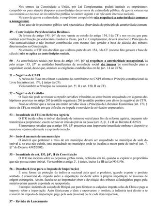 Nos termos da Constituição a União, por Lei Complementar, poderá instituir os empréstimos
compulsórios para atender despesas extraordinárias decorrentes de calamidade pública, de guerra externa ou
sua iminência e no caso de investimento público de caráter urgente e de relevante interesse nacional.
No caso de guerra e calamidade, o empréstimo compulsório não respeitará a anterioridade comum e
a nonagesimal.
Já no caso de investimento público será necessária a observância do princípio da anterioridade comum.
49 – Contribuições Previdenciárias Residuais
Da leitura do artigo 195, §4º ele nos remete ao estudo do artigo 154, I da CF e nos ensina que para
instituir contribuição previdenciária residual a União, por Lei Complementar, deverá observar o Princípio da
Não-cumulatividade e não instituir contribuição com mesmo fato gerador e base de cálculo dos tributos
discriminados na Constituição.
No entanto, o STF tem decidido que a última parte do art. 154, I da CF (mesmo fato gerador e base de
cálculo) não se aplica as contribuições sociais.
50 – As contribuições sociais por força do artigo 195, §6º só respeitam a anterioridade nonagesimal. Já
pelo artigo 195, §7º as entidades beneficentes de assistência social são imunes de contribuição para a
seguridade social, desde que, atendam as exigências estabelecidas em lei (art. 14 do CTN).
51 – Negativa de CNPJ
A recusa do fisco em efetuar o cadastro do contribuinte no CNPJ afronta o Princípio constitucional da
Livre Iniciativa (art. 170, § único da CF).
Viola também o Princípio da Isonomia (art. 5º, II e art. 150, II da CF).
52 – Negativa de Certidão
O fisco não pode se recusar a expedir certidões tributárias ao contribuinte enquadrado em algumas das
hipóteses previstas no artigo 205 (certidão negativa) e 206 (certidão positiva com efeito de negativa) do CTN.
Pode-se afirmar que a recusa em emitir certidão viola o Princípio da Liberdade Econômica (art. 170, §
único da CF), na medida em que dificulta ou impede o exercício de atividades empresariais.
53 – Imunidade do ITR em Reforma Agrária
O ITR incide sobre o imóvel declarado de interesse social para fins de reforma agrária, enquanto não
transferida a propriedade, exceto se houver imissão prévia na posse (art. 2, §1, I e II do Decreto 4382/02)
É importante ressaltar que o artigo 184, §5º preconiza uma importante imunidade embora o dispositivo
mencione equivocadamente a expressão isenção.
54 – Imóvel em mais de um município
O imóvel que pertencer a mais de um município deverá ser enquadrado no município da sede do
imóvel e, se esta não existir, será enquadrado no município onde se localiza a maior parte do imóvel (art. 7,
§1º do Decreto 4382/2002).
55 – Imunidade do art. 153, §4º, II da Constituição
O ITR não incidirá sobre as pequenas glebas rurais, definidas em lei, quando as explore o proprietário
que não possua outro imóvel. Ver também o artigo 2º, § único, inciso I a III da Lei 9393/96.
56 – Drawback (tese para o Imposto de Importação)
É uma forma de proteção da indústria nacional pela qual o produtor, quando exporta o produto
acabado, é ressarcido do imposto sobre a importação incidente sobre a própria importação de insumos de
origem estrangeira. Assim, faculta-se ao importador obter a devolução dos tributos alfandegários pagos pela
matéria-prima quando exportada ou reexportada.
Exemplo: indústria de calçado de Birigui que para fabricar os calçados importa solas da China e paga o
imposto sobre a importação. Após fabricarem o tênis e exportarem o produto, a indústria terá direito a se
ressarcir do imposto de importação pago pela sola (insumo) ou de cada item importado.
57 – Revisão do Lançamento
 