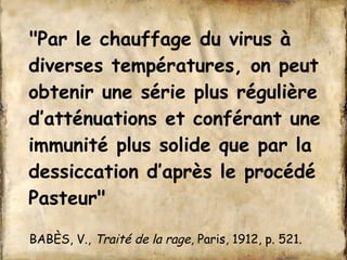"Par le chauffage du virus à 
diverses températures, on peut 
obtenir une série plus régulière 
d’atténuations et conférant une 
immunité plus solide que par la 
dessiccation d’après le procédé 
Pasteur" 
BABÈS, V., Traité de la rage, Paris, 1912, p. 521. 
 