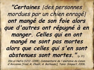 "Certaines [des personnes 
mordues par un chien enragé] 
ont mangé de son foie alors 
que d'autres ont répugné à en 
manger. Celles qui en ont 
mangé ne sont pas mortes 
alors que celles qui s'en sont 
abstenues sont mortes." (p. 21) 
Ibn al-Nafis (1213 -1288), Commentaire de l'anatomie du Canon 
d'Avicenne [trad. A. Chadli, A. Barhoumi], Tunis: Simpact, 2006. 
 