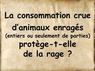 La consommation crue 
d’animaux enragés 
(entiers ou seulement de parties) 
protège-t-elle 
de la rage ? 
 