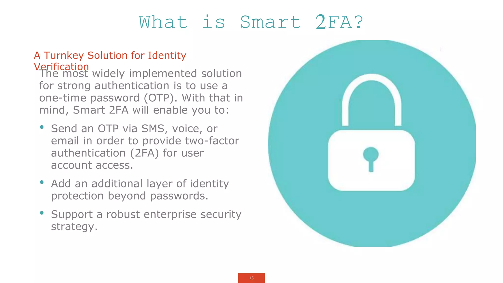 15
A Turnkey Solution for Identity
Verification
The most widely implemented solution
for strong authentication is to use a
one-time password (OTP). With that in
mind, Smart 2FA will enable you to:
• Send an OTP via SMS, voice, or
email in order to provide two-factor
authentication (2FA) for user
account access.
• Add an additional layer of identity
protection beyond passwords.
• Support a robust enterprise security
strategy.
What is Smart 2FA?
 