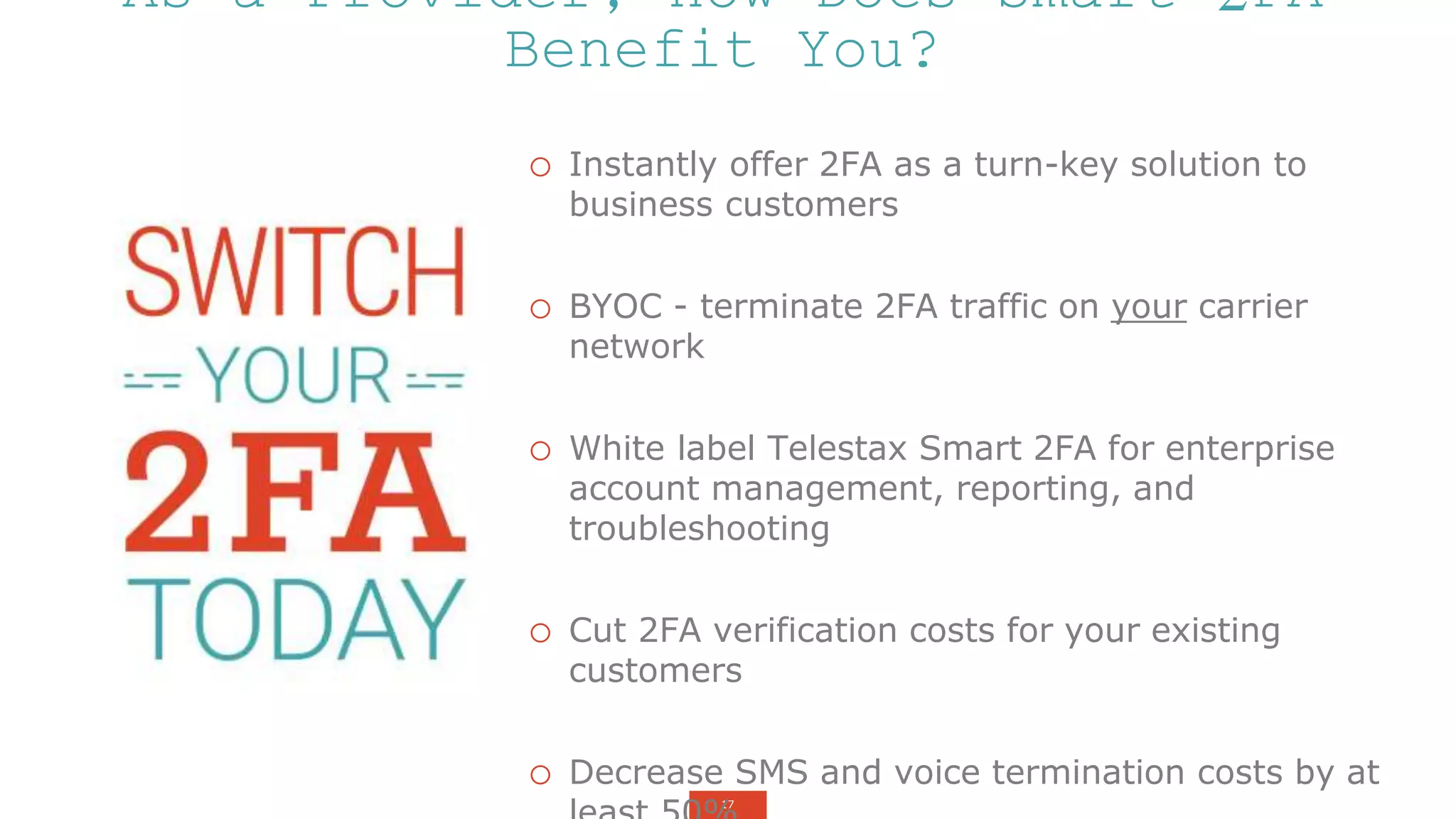 17
o Instantly offer 2FA as a turn-key solution to
business customers
o BYOC - terminate 2FA traffic on your carrier
network
o White label Telestax Smart 2FA for enterprise
account management, reporting, and
troubleshooting
o Cut 2FA verification costs for your existing
customers
o Decrease SMS and voice termination costs by at
As a Provider, How Does Smart 2FA
Benefit You?
 