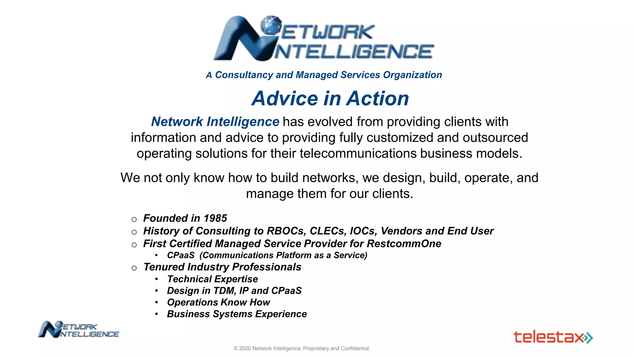A Consultancy and Managed Services Organization
Advice in Action
Network Intelligence has evolved from providing clients with
information and advice to providing fully customized and outsourced
operating solutions for their telecommunications business models.
We not only know how to build networks, we design, build, operate, and
manage them for our clients.
o Founded in 1985
o History of Consulting to RBOCs, CLECs, IOCs, Vendors and End User
o First Certified Managed Service Provider for RestcommOne
• CPaaS (Communications Platform as a Service)
o Tenured Industry Professionals
• Technical Expertise
• Design in TDM, IP and CPaaS
• Operations Know How
• Business Systems Experience
© 2020 Network Intelligence. Proprietary and Confidential.
 