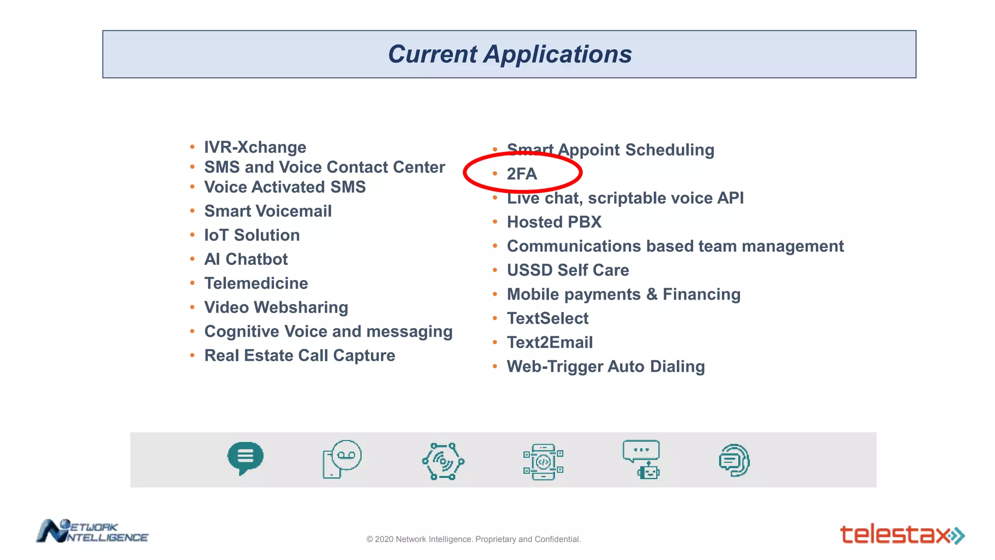 • IVR-Xchange
• SMS and Voice Contact Center
• Voice Activated SMS
• Smart Voicemail
• IoT Solution
• AI Chatbot
• Telemedicine
• Video Websharing
• Cognitive Voice and messaging
• Real Estate Call Capture
• Smart Appoint Scheduling
• 2FA
• Live chat, scriptable voice API
• Hosted PBX
• Communications based team management
• USSD Self Care
• Mobile payments & Financing
• TextSelect
• Text2Email
• Web-Trigger Auto Dialing
Current Applications
© 2020 Network Intelligence. Proprietary and Confidential.
 