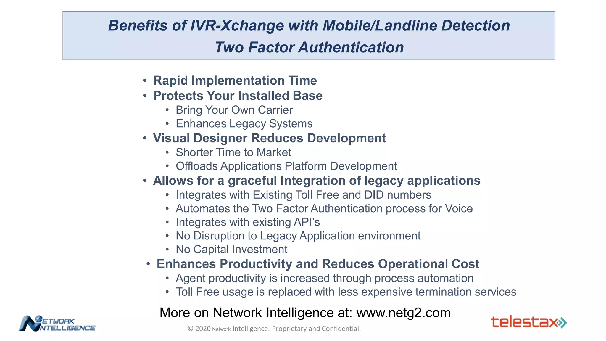 • Rapid Implementation Time
• Protects Your Installed Base
• Bring Your Own Carrier
• Enhances Legacy Systems
• Visual Designer Reduces Development
• Shorter Time to Market
• Offloads Applications Platform Development
• Allows for a graceful Integration of legacy applications
• Integrates with Existing Toll Free and DID numbers
• Automates the Two Factor Authentication process for Voice
• Integrates with existing API’s
• No Disruption to Legacy Application environment
• No Capital Investment
• Enhances Productivity and Reduces Operational Cost
• Agent productivity is increased through process automation
• Toll Free usage is replaced with less expensive termination services
Benefits of IVR-Xchange with Mobile/Landline Detection
Two Factor Authentication
© 2020 Network Intelligence. Proprietary and Confidential.
More on Network Intelligence at: www.netg2.com
 