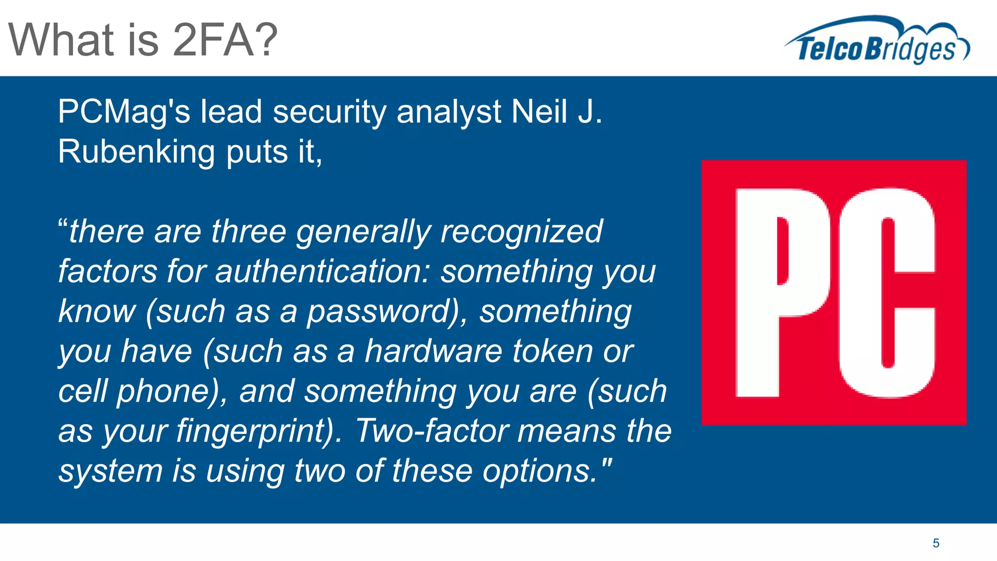 What is 2FA?
PCMag's lead security analyst Neil J.
Rubenking puts it,
“there are three generally recognized
factors for authentication: something you
know (such as a password), something
you have (such as a hardware token or
cell phone), and something you are (such
as your fingerprint). Two-factor means the
system is using two of these options."
5
 
