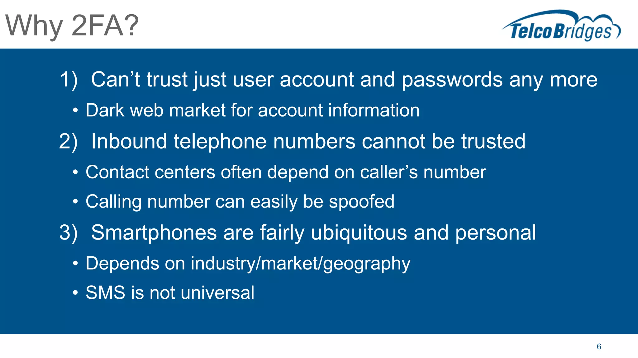 6
Why 2FA?
1) Can’t trust just user account and passwords any more
• Dark web market for account information
2) Inbound telephone numbers cannot be trusted
• Contact centers often depend on caller’s number
• Calling number can easily be spoofed
3) Smartphones are fairly ubiquitous and personal
• Depends on industry/market/geography
• SMS is not universal
 