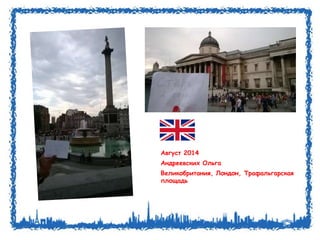 Август 2014 
Андреевских Ольга 
Великобритания, Лондон, Трафальгарская 
площадь 
 