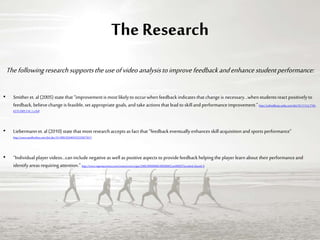 The Research
Thefollowingresearchsupportstheuseofvideoanalysistoimprovefeedbackandenhancestudentperformance:
• Smitheret. al(2005) state that “improvementis mostlikelyto occurwhen feedback indicates that change is necessary…whenstudentsreact positivelyto
feedback, believechange is feasible, setappropriate goals, and take actions that lead to skilland performanceimprovement.” http://onlinelibrary.wiley.com/doi/10.1111/j.1744-
6570.2005.514_1.x/full
• Liebermann et. al (2010) state that mostresearchaccepts as fact that “feedback eventuallyenhances skillacquisition and sportsperformance”
http://www.tandfonline.com/doi/abs/10.1080/026404102320675611
• “Individual player videos…can include negative as wellas positiveaspects to providefeedback helping the player learn about their performanceand
identifyareas requiringattention.” http://www.ingentaconnect.com/content/uwic/ujpa/2006/00000006/00000002/art00002?trendmd-shared=0
 